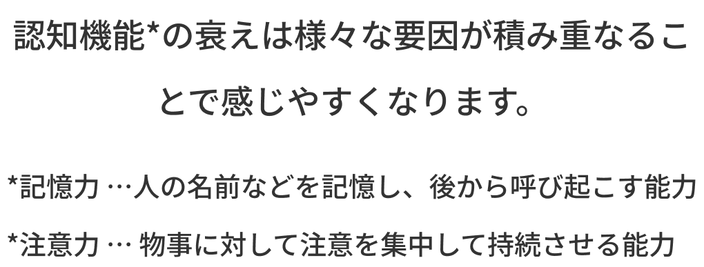 認知機能*の衰えは様々な要因が積み重なることで感じやすくなります。 *記憶力 …人の名前などを記憶し、後から呼び起こす能力 *注意力 … 物事に対して注意を集中して持続させる能力