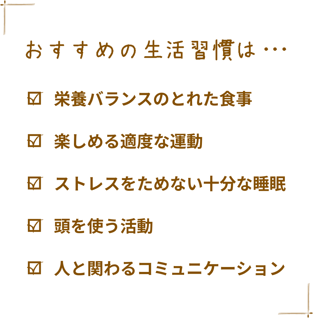 おすすめの生活習慣は… 栄養バランスのとれた食事 楽しめる適度な運動 ストレスをためない十分な睡眠 頭を使う活動 人と関わるコミュニケーション